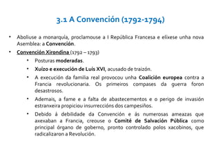 • Aboliuse a monarquía, proclamouse a I República Francesa e elíxese unha nova
Asemblea: a Convención.
• Convención Xirondina (1792 – 1793)
• Posturas moderadas.
• Xuízo e execución de Luís XVI, acusado de traizón.
• A execución da familia real provocou unha Coalición europea contra a
Francia revolucionaria. Os primeiros compases da guerra foron
desastrosos.
• Ademais, a fame e a falta de abastecementos e o perigo de invasión
estranxeira propiciou insurreccións dos campesiños.
• Debido á debilidade da Convención e ás numerosas ameazas que
axexaban a Francia, creouse o Comité de Salvación Pública como
principal órgano de goberno, pronto controlado polos xacobinos, que
radicalizaron a Revolución.
3.1 A Convención (1792-1794)
 