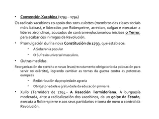 • Convención Xacobina (1793 – 1794)
Os radicais xacobinos co apoio dos sans-culottes (membros das clases sociais
máis baixas), e liderados por Robespeirre, arrestan, xulgan e executan a
líderes xirondinos, acusados de contrarrevolucionarios: iníciase o Terror,
para acabar cos inimigos da Revolución.
• Promulgación dunha nova Constitución de 1793, que establece:
• A Soberanía popular
• O Sufraxio universal masculino.
• Outras medidas:
Reorganización do exército e novas levas(recrutamento obrigatorio da poboación para
servir no exército), logrando cambiar as tornas da guerra contra as potencias
europeas
• Redistribución da propiedade agraria
• Obrigatoriedade e gratuidade da educación primaria
• Xullo (Termidor) de 1794.- A Reacción Termidoriana. A burguesía
moderada, ante a radicalización dos xacobinos, da un golpe de Estado,
executa a Roberspierre e aos seus partidarios e toma de novo o control da
Revolución.
 