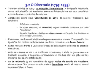 • Termidor (Xullo) de 1794.- A Reacción Termidoriana. A burguesía moderada,
ante a radicalización dos xacobinos, executa a Roberspierre e aos seus partidarios
e toma de novo o control da Revolución.
• Aprobación dunha nova Constitución de 1795, de carácter moderado, que
establece:
• O Sufraxio censatario.
• O poder executivo, no Directorio, órgano colexiado composto por cinco
“directores”.
• O poder lexislativo, dividido en dúas cámaras: o Consello dos Anciáns e o
Consello dos Cincocentos.
• Problemas: revoltas radicais (lideradas polos xacobinos, como a “Conspiración dos
iguais”) e dos contrarrevolucionarios, que foron reprimidas: é o Terror Branco.
• Éxitos militares fronte a Coalición europea co consecuente aumento do prestixio
do Exército.
• Ante as tensións sociais e os problemas económicos, e aínda en guerra contra a
Coalición europea, a burguesía conservadora ve con bos ollos un goberno dos
militares, que aporte estabilidade:
• 18 de Brumario (9 de novembro) de 1799.- Golpe de Estado de Napoleón,
derrocando o Directorio e establecendo o Consulado, sendo el mesmo cónsul
xunto con Sièyes e Ducos.
3.2 O Directorio (1795-1799)
 