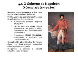4.1 O Goberno de Napoleón
O Consulado (1799-1804)
• Napoleón buscou restaurar a orde e crear
un novo réxime político. Reformas:
• Políticas, co fin de reconciliar aos franceses
despois de anos de loita interna:
• Autorizou aos exiliados a regresar
a súa patria.
• Fixo as paces coa Igrexa católica
(Concordato coa Igrexa – 1801),
recoñecendo ao Catolicismo como
relixión oficial.
• Promulgou o CÓDIGO CIVIL (1804),
sancionando a igualdade dos
cidadáns ante a lei.
• Centralización administrativa de Francia,
divida en departamentos provinciais
gobernados por un prefecto.
• Reorganizou e unificou o sistema
educativo (rede de liceos)
 