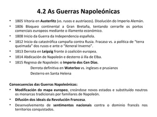 4.2 As Guerras Napoleónicas
• 1805 Vitoria en Austerlitz (vs. rusos e austríacos). Disolución do Imperio Alemán.
• 1806 Bloqueo continental a Gran Bretaña, tentando cerrarlle os portos
comerciais europeos mediante o illamento económico.
• 1808 Inicio da Guerra da Independencia española.
• 1812 Inicio da catastrófica campaña contra Rusia. Fracaso vs. a política de “terra
queimada” dos rusos e ante o “Xeneral Inverno”.
• 1813 Derrota en Leipzig fronte á coalición europea.
• 1814 Abdicación de Napoleón e desterro á illa de Elba.
• 1815 Regreso de Napoleón: o Imperio dos Cen Días.
Derrota definitiva en Waterloo vs. ingleses e prusianos
Desterro en Santa Helena
Consecuencias das Guerras Napoleónicas:
• Modificación do mapa europeo, creándose novos estados e substituído noutros
os monarcas tradicionais por familiares de Napoleón.
• Difusión dos ideais da Revolución Francesa.
• Desenvolvemento de sentimentos nacionais contra o dominio francés nos
territorios conquistados.
 
