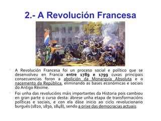 2.- A Revolución Francesa
 A Revolución Francesa foi un proceso social e político que se
desenvolveu en Francia entre 1789 e 1799 cuxas principais
consecuencias foron a abolición da Monarquía Absoluta e o
nacemento da República, eliminando as bases económicas e sociais
do Antigo Réxime.
 Foi unha das revolucións máis importantes da Historia pois cambiou
en gran parte o curso desta: ábrese unha etapa de transformacións
políticas e sociais, e con ela dáse inicio ao ciclo revolucionario
burgués (1820, 1830, 1848), sendo a orixe das democracias actuais.
 