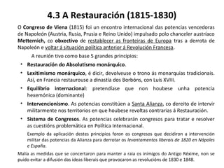 4.3 A Restauración (1815-1830)
O Congreso de Viena (1815) foi un encontro internacional das potencias vencedoras
de Napoleón (Austria, Rusia, Prusia e Reino Unido) impulsado polo chanceler austríaco
Metternich, co obxectivo de restablecer as fronteiras de Europa tras a derrota de
Napoleón e voltar á situación política anterior á Revolución Francesa.
A reunión tivo como base 5 grandes principios:
• Restauración do Absolutismo monárquico.
• Lexitimismo monárquico, é dicir, devolveuse o trono ás monarquías tradicionais.
Así, en Francia restaurouse a dinastía dos Borbóns, con Luís XVIII.
• Equilibrio internacional: pretendíase que non houbese unha potencia
hexemónica (dominante)
• Intervencionismo. As potencias constitúen a Santa Alianza, co dereito de intervir
militarmente nos territorios en que houbese revoltas contrarias á Restauración.
• Sistema de Congresos. As potencias celebrarán congresos para tratar e resolver
as cuestións problemática en Política Internacional.
Exemplo da aplicación destes principios foron os congresos que decidiron a intervención
militar das potencias da Alianza para derrotar os levantamentos liberais de 1820 en Nápoles
e España.
Malia as medidas que se concertaron para manter a raia os inimigos do Antigo Réxime, non se
puido evitar a difusión das ideas liberais que provocaron as revolucións de 1830 e 1848.
 