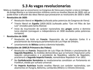 5.3 As vagas revolucionarias
Malia as medidas que se concertaron no Congreso de Viena para manter a raia os inimigos
do Antigo Réxime e as intervencións militares contra as revoltas liberais de 1820, non se
puido evitar a difusión das ideas liberais que provocaron as revolucións de 1830 e 1848.
• Revolucións de 1820:
 Revolución liberal en Nápoles (sufocada polas potencias do Congreso de Viena)
 Trienio liberal en España (1820-1823) (sufocado polos “Cen mil fillos de San
Luís” enviados pola Santa Alianza)
 Inicio da insurrección de carácter nacionalista dos gregos contra o dominio
turco otomán (conseguen a independencia en 1830 axudados polas potencias
europeas)
• Revolucións de 1830:
 Revolución de Xullo en Francia. Deposición do rei absoluto Carlos X e
proclamación da monarquía parlamentaria de Luís Filipe de Orleáns.
 Levantamento de Bélxica contra o dominio holandés.
• Revolucións de 1848 (A Primavera dos Pobos):
 Revolución en Francia. Deposición de Luís Filipe de Orleáns e proclamación da
Segunda República. As medidas democráticas que se tomaron impulsaron unha
reacción conservadora e o presidente da República, sobriño de Napoleón,
proclamará o Segundo Imperio Francés, nomeándose Napoleón III en 1852.
 Na Confederación Xermánica os revolucionarios constitúen un Parlamento en
Frankfurt, elixido por sufraxio universal.
 No Imperio Austríaco houbo revoltas liberais cun carácter nacionalista, con
alzamentos en Hungría, Bohemia, Lombardía (Milán) e o Véneto (Venecia).
 