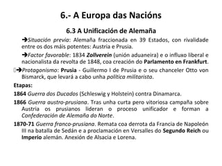 6.- A Europa das Nacións
6.3 A Unificación de Alemaña
Situación previa: Alemaña fraccionada en 39 Estados, con rivalidade
entre os dos máis potentes: Austria e Prusia.
Factor favorable: 1834 Zollverein (unión aduaneira) e o influxo liberal e
nacionalista da revolta de 1848, coa creación do Parlamento en Frankfurt.
Protagonismo: Prusia - Guillermo I de Prusia e o seu chanceler Otto von
Bismarck, que levará a cabo unha política militarista.
Etapas:
1864 Guerra dos Ducados (Schleswig y Holstein) contra Dinamarca.
1866 Guerra austro-prusiana. Tras unha curta pero vitoriosa campaña sobre
Austria os prusianos lideran o proceso unificador e forman a
Confederación de Alemaña do Norte.
1870-71 Guerra franco-prusiana. Remata coa derrota da Francia de Napoleón
III na batalla de Sedán e a proclamación en Versalles do Segundo Reich ou
Imperio alemán. Anexión de Alsacia e Lorena.
 