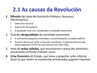 2.1 As causas da Revolución
1. Difusión das ideas da Ilustración (Voltaire, Rousseau,
Montesquieu):
1. Soberanía nacional
2. Separación de poderes
3. A igualdade ante a lei, rexeitando a sociedade estamental
2. Grandes desigualdades da sociedade estamental:
1. A emerxente burguesía reclamaba a súa participación no poder político
2. Enorme abismo en canto á situación económica: A pobreza extrema das
clases populares fronte ao luxo excesivo da Corte rexia.
3. Anos de malas colleitas, que encareceron o prezo dos alimentos,
provocando un fondo malestar social.
4. Crise financeira do Estado, que levou a propoñer unha reforma
fiscal na que tamén os estamentos privilexiados pagasen impostos.
 