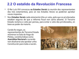 2.2 O estalido da Revolución Francesa
• O Rei Luís XVI convocou os Estados Xerais (a reunión dos representantes
dos tres estamentos), pois só nos Estados Xerais se poderían aprobar
novos impostos.
• Nos Estados Xerais cada estamento tiña un voto, polo que os privilexiados
estaban seguros de que a reforma fiscal non sairía adiante. O Terceiro
Estado reclama o voto por persoa, para evitar o veto dos privilexiados, en
base ao poder da maioría.
Cando llo negan, os
representantes do Terceiro Estado
reúnense na Sala do Xogo da
Pelota, constituíndose como
Asemblea Nacional e xurando
non disolverse ata aprobar unha
Constitución para toda a nación.
 