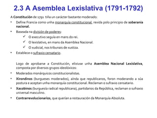 2.3 A Asemblea Lexislativa (1791-1792)
A Constitución de 1791 tiña un carácter bastante moderado:
• Define Francia como unha monarquía constitucional, rexida polo principio de soberanía
nacional.
• Baseada na división de poderes:
 O executivo seguía en mans do rei.
 O lexislativo, en mans da Asemblea Nacional.
 O xudicial, nos tribunais de xustiza.
• Establece o sufraxio censatario.
Logo de aprobarse a Constitución, elixiuse unha Asemblea Nacional Lexislativa,
composta por diversos grupos ideolóxicos:
• Moderados monárquicos constitucionalistas.
• Xirondinos (burgueses moderados), aínda que republicanos, foron moderando a súa
postura e aceptan unha monarquía constitucional. Reclaman o sufraxio censatario.
• Xacobinos (burguesía radical republicana), partidarios da República, reclaman o sufraxio
universal masculino.
• Contrarrevolucionarios, que querían a restauración da Monarquía Absoluta.
 
