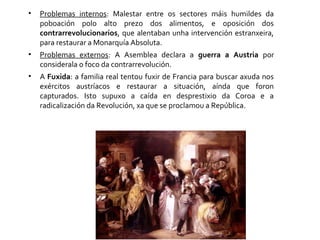 • Problemas internos: Malestar entre os sectores máis humildes da
poboación polo alto prezo dos alimentos, e oposición dos
contrarrevolucionarios, que alentaban unha intervención estranxeira,
para restaurar a Monarquía Absoluta.
• Problemas externos: A Asemblea declara a guerra a Austria por
considerala o foco da contrarrevolución.
• A Fuxida: a familia real tentou fuxir de Francia para buscar axuda nos
exércitos austríacos e restaurar a situación, aínda que foron
capturados. Isto supuxo a caída en desprestixio da Coroa e a
radicalización da Revolución, xa que se proclamou a República.
 