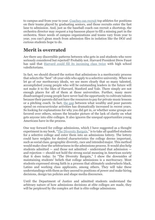 to campus and from year to year. Coaches can recruit top athletes for positions
on their teams played by graduating seniors, and those recruits enter the fast
lane to admission. And, just as the baseball coach can recruit a shortstop, the
orchestra director may request a top bassoon player to fill a missing part in the
orchestra. Since needs of campus organizations and teams vary from year to
year, you can’t glean much from admission files in isolation like the DOJ and
curious students hope to do.
Merit is overrated
Are there any discernible patterns between who gets in and students who were
seriously considered but rejected? Probably not. Harvard President Drew Faust
has said that Harvard could fill its incoming class twice with high school
valedictorians.
In fact, we should discard the notion that admissions is a meritocratic process
that selects the “best” 18-year-olds who apply to a selective university. When we
let go of our meritocracy ideals, we see more clearly that so many talented,
accomplished young people who will be outstanding leaders in the future will
not make it to the likes of Harvard, Stanford and Yale. There simply are not
enough places for all of them at those universities. Further, many more
disadvantaged young people have never had the opportunity to cultivate talents
because their parents did not have the resources to pay for private music lessons
or a pitching coach. In fact, the gap between what wealthy and poor parents
spend on extracurricular activities has dramatically increased in recent years.
So looking for explanations for why you did get in, or whether some groups are
favored over others, misses the broader picture of the lack of clarity on what
gets anyone into elite colleges. It also ignores the unequal opportunities young
Americans have in the process.
One way forward for college admissions, which I have suggested as a thought
experiment in my book, “The Diversity Bargain,” is to take all qualified students
for a selective college and enter them into an admissions lottery. The lottery
could have weights for desired characteristics the college deems important,
such as social class, geographic diversity, race and intended major. This method
would make clear the arbitrariness in the admissions process. It would also help
students admitted — and those not admitted - understand that admission —
and rejection — should not hold the strong social meaning in American society
that it does today. In “The Diversity Bargain,” I show the downsides of
maintaining students’ beliefs that college admissions is a meritocracy. Most
students expressed strong faith in a process that ultimately underselects black,
Latino and working class applicants, among others. They will take these
understandings with them as they ascend to positions of power and make hiring
decisions, design tax policies and shape media discourses.
Until the Department of Justice and admitted students understand the
arbitrary nature of how admissions decisions at elite colleges are made, they
will be perplexed by the complex art that is elite college admissions.
 