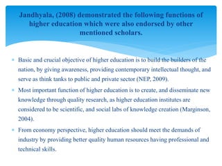  Basic and crucial objective of higher education is to build the builders of the
nation, by giving awareness, providing contemporary intellectual thought, and
serve as think tanks to public and private sector (NEP, 2009).
 Most important function of higher education is to create, and disseminate new
knowledge through quality research, as higher education institutes are
considered to be scientific, and social labs of knowledge creation (Marginson,
2004).
 From economy perspective, higher education should meet the demands of
industry by providing better quality human resources having professional and
technical skills.
Jandhyala, (2008) demonstrated the following functions of
higher education which were also endorsed by other
mentioned scholars.
 