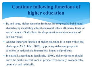  By and large, higher education institutes are supposed to build moral
character, by inculcating ethical and moral values, attitudinal traits for
socializations of individuals for the protection and development of
societal values.
 Another important function of higher education is to cope with global
challenges (Ali & Tahir, 2009), by proving viable and pragmatic
solutions to national and international issues and problems.
 In nutshell, according to Jandhyala, (2008), higher education should
serve the public interest from all perspectives-socially, economically,
culturally, and politically.
Continue following functions of
higher education
 