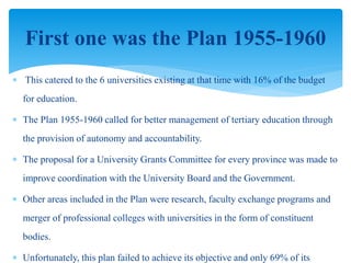  This catered to the 6 universities existing at that time with 16% of the budget
for education.
 The Plan 1955-1960 called for better management of tertiary education through
the provision of autonomy and accountability.
 The proposal for a University Grants Committee for every province was made to
improve coordination with the University Board and the Government.
 Other areas included in the Plan were research, faculty exchange programs and
merger of professional colleges with universities in the form of constituent
bodies.
 Unfortunately, this plan failed to achieve its objective and only 69% of its
First one was the Plan 1955-1960
 