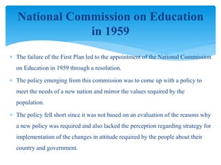  The failure of the First Plan led to the appointment of the National Commission
on Education in 1959 through a resolution.
 The policy emerging from this commission was to come up with a policy to
meet the needs of a new nation and mirror the values required by the
population.
 The policy fell short since it was not based on an evaluation of the reasons why
a new policy was required and also lacked the perception regarding strategy for
implementation of the changes in attitude required by the people about their
country and government.
National Commission on Education
in 1959
 
