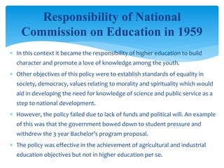  In this context it became the responsibility of higher education to build
character and promote a love of knowledge among the youth.
 Other objectives of this policy were to establish standards of equality in
society, democracy, values relating to morality and spirituality which would
aid in developing the need for knowledge of science and public service as a
step to national development.
 However, the policy failed due to lack of funds and political will. An example
of this was that the government bowed down to student pressure and
withdrew the 3 year Bachelor’s program proposal.
 The policy was effective in the achievement of agricultural and industrial
education objectives but not in higher education per se.
Responsibility of National
Commission on Education in 1959
 
