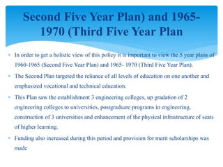  In order to get a holistic view of this policy it is important to view the 5 year plans of
1960-1965 (Second Five Year Plan) and 1965- 1970 (Third Five Year Plan).
 The Second Plan targeted the reliance of all levels of education on one another and
emphasized vocational and technical education.
 This Plan saw the establishment 3 engineering colleges, up gradation of 2
engineering colleges to universities, postgraduate programs in engineering,
construction of 3 universities and enhancement of the physical infrastructure of seats
of higher learning.
 Funding also increased during this period and provision for merit scholarships was
made
Second Five Year Plan) and 1965-
1970 (Third Five Year Plan
 