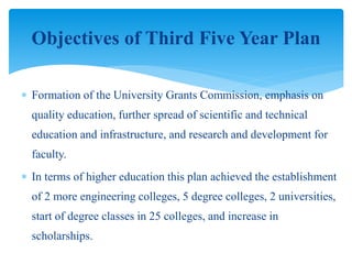  Formation of the University Grants Commission, emphasis on
quality education, further spread of scientific and technical
education and infrastructure, and research and development for
faculty.
 In terms of higher education this plan achieved the establishment
of 2 more engineering colleges, 5 degree colleges, 2 universities,
start of degree classes in 25 colleges, and increase in
scholarships.
Objectives of Third Five Year Plan
 