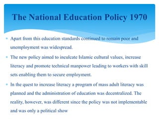  Apart from this education standards continued to remain poor and
unemployment was widespread.
 The new policy aimed to inculcate Islamic cultural values, increase
literacy and promote technical manpower leading to workers with skill
sets enabling them to secure employment.
 In the quest to increase literacy a program of mass adult literacy was
planned and the administration of education was decentralized. The
reality, however, was different since the policy was not implementable
and was only a political show
The National Education Policy 1970
 