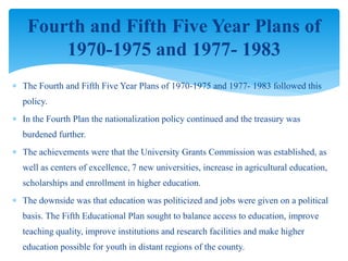  The Fourth and Fifth Five Year Plans of 1970-1975 and 1977- 1983 followed this
policy.
 In the Fourth Plan the nationalization policy continued and the treasury was
burdened further.
 The achievements were that the University Grants Commission was established, as
well as centers of excellence, 7 new universities, increase in agricultural education,
scholarships and enrollment in higher education.
 The downside was that education was politicized and jobs were given on a political
basis. The Fifth Educational Plan sought to balance access to education, improve
teaching quality, improve institutions and research facilities and make higher
education possible for youth in distant regions of the county.
Fourth and Fifth Five Year Plans of
1970-1975 and 1977- 1983
 