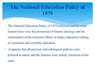  The National Education Policy of 1979 followed and the main
features here were the promotion of Islamic ideology and the
continuation of development efforts in higher education tending
to vocational and scientific education.
 It appears that all previous and subsequent policies were
political in nature and the features were merely variations of the
same.
The National Education Policy of
1979
 