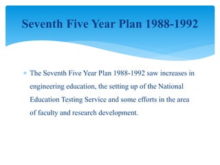  The Seventh Five Year Plan 1988-1992 saw increases in
engineering education, the setting up of the National
Education Testing Service and some efforts in the area
of faculty and research development.
Seventh Five Year Plan 1988-1992
 