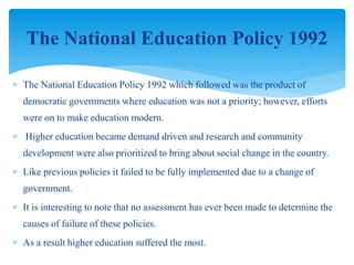  The National Education Policy 1992 which followed was the product of
democratic governments where education was not a priority; however, efforts
were on to make education modern.
 Higher education became demand driven and research and community
development were also prioritized to bring about social change in the country.
 Like previous policies it failed to be fully implemented due to a change of
government.
 It is interesting to note that no assessment has ever been made to determine the
causes of failure of these policies.
 As a result higher education suffered the most.
The National Education Policy 1992
 