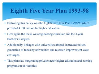  Following this policy was the Eighth Five Year Plan 1993-98 which
provided 4100 million for higher education.
 Here again the focus was engineering education and the 3 year
Bachelor’s degree.
 Additionally, linkages with universities abroad, increased tuition,
generation of funds by universities and research improvement were
envisaged.
 This plan saw burgeoning private sector higher education and evening
programs in universities.
Eighth Five Year Plan 1993-98
 