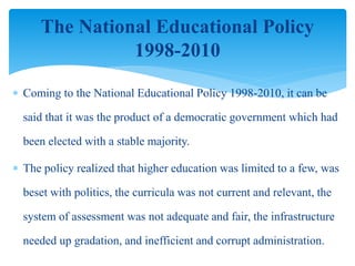  Coming to the National Educational Policy 1998-2010, it can be
said that it was the product of a democratic government which had
been elected with a stable majority.
 The policy realized that higher education was limited to a few, was
beset with politics, the curricula was not current and relevant, the
system of assessment was not adequate and fair, the infrastructure
needed up gradation, and inefficient and corrupt administration.
The National Educational Policy
1998-2010
 