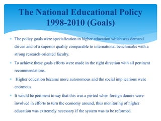  The policy goals were specialization in higher education which was demand
driven and of a superior quality comparable to international benchmarks with a
strong research-oriented faculty.
 To achieve these goals efforts were made in the right direction with all pertinent
recommendations.
 Higher education became more autonomous and the social implications were
enormous.
 It would be pertinent to say that this was a period when foreign donors were
involved in efforts to turn the economy around, thus monitoring of higher
education was extremely necessary if the system was to be reformed.
The National Educational Policy
1998-2010 (Goals)
 