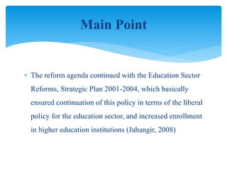  The reform agenda continued with the Education Sector
Reforms, Strategic Plan 2001-2004, which basically
ensured continuation of this policy in terms of the liberal
policy for the education sector, and increased enrollment
in higher education institutions (Jahangir, 2008)
Main Point
 