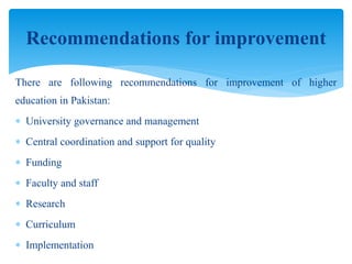 There are following recommendations for improvement of higher
education in Pakistan:
 University governance and management
 Central coordination and support for quality
 Funding
 Faculty and staff
 Research
 Curriculum
 Implementation
Recommendations for improvement
 