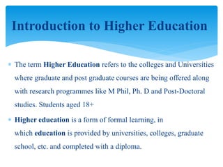  The term Higher Education refers to the colleges and Universities
where graduate and post graduate courses are being offered along
with research programmes like M Phil, Ph. D and Post-Doctoral
studies. Students aged 18+
 Higher education is a form of formal learning, in
which education is provided by universities, colleges, graduate
school, etc. and completed with a diploma.
Introduction to Higher Education
 