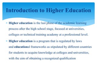  Higher education is the last phase of the academic learning
process after the high school stage, focused at universities,
colleges or technical training academy at a professional level.
 Higher education is a program that is regulated by laws
and educational frameworks as stipulated by different countries
for students to acquire knowledge at colleges and universities,
with the aim of obtaining a recognized qualification
Introduction to Higher Education
 