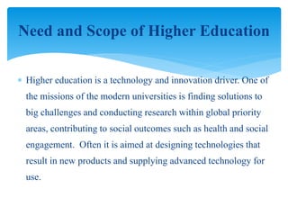  Higher education is a technology and innovation driver. One of
the missions of the modern universities is finding solutions to
big challenges and conducting research within global priority
areas, contributing to social outcomes such as health and social
engagement. Often it is aimed at designing technologies that
result in new products and supplying advanced technology for
use.
Need and Scope of Higher Education
 