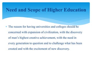  The reason for having universities and colleges should be
concerned with expansion of civilization, with the discovery
of man’s highest creative achievement, with the need in
every generation to question and to challenge what has been
created and with the excitement of new discovery.
Need and Scope of Higher Education
 