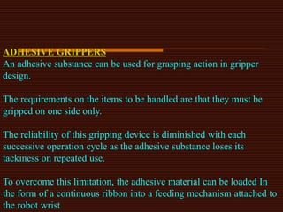 ADHESIVE GRIPPERS
An adhesive substance can be used for grasping action in gripper
design.
The requirements on the items to be handled are that they must be
gripped on one side only.
The reliability of this gripping device is diminished with each
successive operation cycle as the adhesive substance loses its
tackiness on repeated use.
To overcome this limitation, the adhesive material can be loaded In
the form of a continuous ribbon into a feeding mechanism attached to
the robot wrist
 