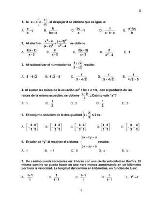 D
1. Si ⎟
⎠
⎞
⎜
⎝
⎛
−=
d
1
cba , al despejar d se obtiene que es igual a:
A. c
b
a
− B.
acb
b
−
C. 1
a
bc
− D.
cba
1
−−
E.
b
bca−
2. Al efectuar
4x
2)(x
2)(x
4x
2
2
2
2
−
+
+
−
−
se obtiene
A.
2x
2)2(x
−
+
B.
2x
2
−
C.
2x
2)2(x
+
−
D.
4x
2
2
−
E. 1
3. Al racionalizar el numerador de
23
21
−
+
resulta:
A. 245 − B. 524 − C.
245
1
−
D.
245
1
+
E.
524
1
−
4. Al sumar las raíces de la ecuación ax2
+ bx + c = 0, con el producto de las
raíces de la misma ecuación, se obtiene
3
bc−
. ¿Cuánto vale “a”?
A. 1 B.
3
1
C. 2 D.
2
1
E. 3
5. El conjunto solución de la desigualdad
3
2
x+ ≤ 2 es:
A. ⎥
⎦
⎤
⎢
⎣
⎡
−
3
8
,
3
8
B. ⎥
⎦
⎤
⎢
⎣
⎡
−
3
8
,
3
4
C. ⎥
⎦
⎤
⎢
⎣
⎡
−
3
4
,
3
8
D. ⎥
⎦
⎤
⎢
⎣
⎡
3
8
,
3
4
E. ⎥
⎦
⎤
⎢
⎣
⎡
−−
3
4
,
3
8
6. El valor de “y” al resolver el sistema resulta:
⎪
⎩
⎪
⎨
⎧
=+
=+
baybx
abyax
A. 1 B. – 1 C. 0 D. a E. b
7. Un camino puede recorrerse en t horas con una cierta velocidad en Km/hrs. El
mismo camino se puede hacer en una hora menos aumentando en un kilómetro
por hora la velocidad. La longitud del camino en kilómetros, en función de t, es:
A.
t
1t+
B.
1t
1
−
C.
t
1t−
D.
1t
t
−
E. t2
– t
1
 