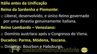 Itália antes da Unificação
Reino da Sardenha e Piemonte:
o Liberal, desenvolvido, e único Reino governado
por uma dinastia genuinamente italiana.
Reino Lombardo – Veneziano:
o Domínio austríaco após o Congresso de Viena.
Ducados: Parma, Módena, Toscana.
o Dinastias: Bourbon e Habsburgo.
 