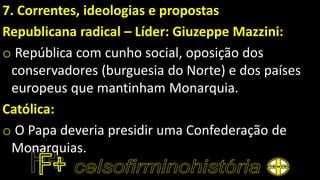 7. Correntes, ideologias e propostas
Republicana radical – Líder: Giuzeppe Mazzini:
o República com cunho social, oposição dos
conservadores (burguesia do Norte) e dos países
europeus que mantinham Monarquia.
Católica:
o O Papa deveria presidir uma Confederação de
Monarquias.
 
