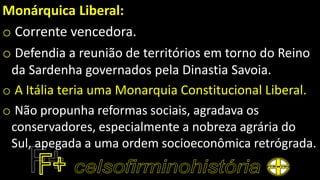 Monárquica Liberal:
o Corrente vencedora.
o Defendia a reunião de territórios em torno do Reino
da Sardenha governados pela Dinastia Savoia.
o A Itália teria uma Monarquia Constitucional Liberal.
o Não propunha reformas sociais, agradava os
conservadores, especialmente a nobreza agrária do
Sul, apegada a uma ordem socioeconômica retrógrada.
 
