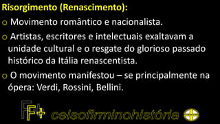 Risorgimento (Renascimento):
o Movimento romântico e nacionalista.
o Artistas, escritores e intelectuais exaltavam a
unidade cultural e o resgate do glorioso passado
histórico da Itália renascentista.
o O movimento manifestou – se principalmente na
ópera: Verdi, Rossini, Bellini.
 