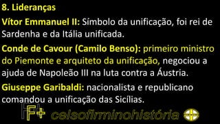 8. Lideranças
Vítor Emmanuel II: Símbolo da unificação, foi rei de
Sardenha e da Itália unificada.
Conde de Cavour (Camilo Benso): primeiro ministro
do Piemonte e arquiteto da unificação, negociou a
ajuda de Napoleão III na luta contra a Áustria.
Giuseppe Garibaldi: nacionalista e republicano
comandou a unificação das Sicílias.
 