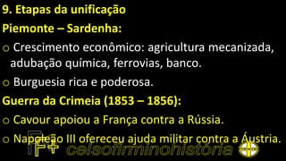 9. Etapas da unificação
Piemonte – Sardenha:
o Crescimento econômico: agricultura mecanizada,
adubação química, ferrovias, banco.
o Burguesia rica e poderosa.
Guerra da Crimeia (1853 – 1856):
o Cavour apoiou a França contra a Rússia.
o Napoleão III ofereceu ajuda militar contra a Áustria.
 