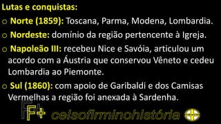 Lutas e conquistas:
o Norte (1859): Toscana, Parma, Modena, Lombardia.
o Nordeste: domínio da região pertencente à Igreja.
o Napoleão III: recebeu Nice e Savóia, articulou um
acordo com a Áustria que conservou Vêneto e cedeu
Lombardia ao Piemonte.
o Sul (1860): com apoio de Garibaldi e dos Camisas
Vermelhas a região foi anexada à Sardenha.
 