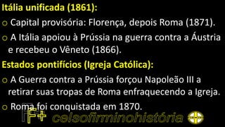 Itália unificada (1861):
o Capital provisória: Florença, depois Roma (1871).
o A Itália apoiou à Prússia na guerra contra a Áustria
e recebeu o Vêneto (1866).
Estados pontifícios (Igreja Católica):
o A Guerra contra a Prússia forçou Napoleão III a
retirar suas tropas de Roma enfraquecendo a Igreja.
o Roma foi conquistada em 1870.
 