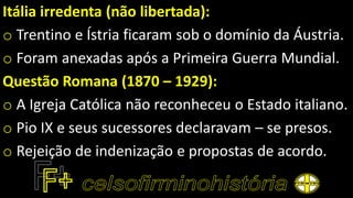 Itália irredenta (não libertada):
o Trentino e Ístria ficaram sob o domínio da Áustria.
o Foram anexadas após a Primeira Guerra Mundial.
Questão Romana (1870 – 1929):
o A Igreja Católica não reconheceu o Estado italiano.
o Pio IX e seus sucessores declaravam – se presos.
o Rejeição de indenização e propostas de acordo.
 
