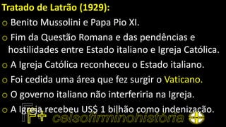Tratado de Latrão (1929):
o Benito Mussolini e Papa Pio XI.
o Fim da Questão Romana e das pendências e
hostilidades entre Estado italiano e Igreja Católica.
o A Igreja Católica reconheceu o Estado italiano.
o Foi cedida uma área que fez surgir o Vaticano.
o O governo italiano não interferiria na Igreja.
o A Igreja recebeu US$ 1 bilhão como indenização.
 