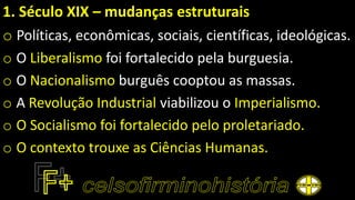 1. Século XIX – mudanças estruturais
o Políticas, econômicas, sociais, científicas, ideológicas.
o O Liberalismo foi fortalecido pela burguesia.
o O Nacionalismo burguês cooptou as massas.
o A Revolução Industrial viabilizou o Imperialismo.
o O Socialismo foi fortalecido pelo proletariado.
o O contexto trouxe as Ciências Humanas.
 