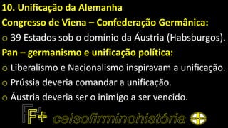 10. Unificação da Alemanha
Congresso de Viena – Confederação Germânica:
o 39 Estados sob o domínio da Áustria (Habsburgos).
Pan – germanismo e unificação política:
o Liberalismo e Nacionalismo inspiravam a unificação.
o Prússia deveria comandar a unificação.
o Áustria deveria ser o inimigo a ser vencido.
 