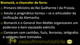 Bismarck, o chanceler de ferro:
o Primeiro Ministro do Rei Guilherme I da Prússia.
o Astuto e pragmático tornou – se o articulador da
Unificação da Alemanha.
o Bismarck e o General Von Moltke organizaram um
poderoso e bem equipado exército.
o Contaram com canhões, fuzis, ferrovias, telégrafos
e soldados bem treinados.
 